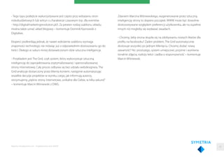 - Tego typu podejście wykorzystywane jest często przy wdrażaniu stron
niskobudżetowych lub witryn o charakterze czasowym (np. dla eventów
- http://digitalmarketingrevolution.pl/). Za pewien rodzaj szablonu układu,
można także uznać układ blogowy – komentuje Dominik Kaznowski z
Digitalwe.
Eksperci podkreślają jednak, że nawet wdrożenie szablonu wymaga
znajomości technologii, nie mówiąc już o odpowiednim dostosowaniu go do
treści. Dlatego w sukurs mniej doświadczonym idzie sztuczna inteligencja.
- Przykładem jest The Grid, czyli system, który wykorzystuje sztuczną
inteligencję do zaprojektowania zoptymalizowanej i spersonalizowanej
strony internetowej. Cały proces odbywa się bez udziału webdesignera. The
Grid analizuje dostarczony przez klienta kontent, następnie automatyzując
wszelkie decyzje projektów w wyniku czego, jak informują autorzy,
otrzymujemy„piękne strony internetowe, unikalne dla Ciebie, w kilka sekund”
– komentuje Marcin Wiśniewski z DWG.
Raporty interaktywnie.com - Projektowanie stron WWW
Zdaniem Marcina Wiśniewskiego, wygenerowanie przez sztuczną
inteligencję strony to dopiero początek. WWW może być dowolnie
dostosowywane względem preferencji użytkownika, ale na zupełnie
innych niż mogłoby się wydawać zasadach.
- Chcemy, żeby strona skupiła się na zdobywaniu nowych likeów dla
proﬁlu na facebooku? Żaden problem, The Grid automatycznie
dostosuje wszystko po jednym kliknięciu. Chcemy dodać nową
zawartość? Nic prostszego, system umiejscowi, przytnie i wyrówna
tonalnie zdjęcia, rozłoży tekst i zadba o responsywność – komentuje
Marcin Wiśniewski.
48
 