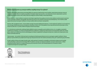 Piotr Chwiedziewicz
marketing specialist, Symetria
Strona responsywna czy wersja mobilna zwykłej strony? Co wybrać?
Zarówno odpowiednie wykorzystanie technologii RWD, jak i poprawna implementacja wersji mobilnej, zoptymalizuje zawartość strony do
mniejszych ekranów. Mimo że w obydwu przypadkach nawigacja ulegnie uproszczeniu, a czas ładowania contentu odpowiednio się skróci,
istnieją jednak pewne różnice, które należy wziąć pod uwagę przy wyborze każdej z metod optymalizacji.
Koszty wdrożenia - wersja mobilna to w pewnym sensie kopia oryginalnej strony, gdzie po stronie serwera odbywa się dostosowanie zawartości
serwisu do danego urządzenia. W przypadku, gdy właściciel strony nie ma w planach zmiany jej wersji desktopowej, a chce możliwie szybko
zoptymalizować ją do wymagań mobilnych, to wersja mobilna okaże się tańszym rozwiązaniem.
Domena, SEO i zarządzanie treścią - wersja mobilna wymaga stworzenia dedykowanej domeny, co może negatywnie wpłynąć na ruch organiczny
oraz wymagać dodatkowej pracy przy zarządzaniu niezależnym silosem treści. W przypadku strony responsywnej domena pozostaje ta sama,
zmienia się tylko kod, co z punktu widzenia Google jest dużo korzystniejsze.
UX - doświadczenie użytkownika mobilnego będzie delikatnie wyższe w przypadku wersji mobilnej serwisu, m.in. ze względu na specjalnie
projektowaną nawigację, czy mniejsze prawdopodobieństwo problemów z wydajnością. Wysoki poziom UX może jednak szybko ulec zmianie,
gdy np. okaże się, że użytkownicy serwisu odwiedzają go na różnych urządzeniach oczekując tej samej treści, wtedy serwis responsywny może
okazać się bardziej użyteczny.
Podsumowując - nie ma jednej "właściwej drogi" prowadzącej od idealnej optymalizacji serwisu do wymagań urządzeń mobilnych. Zawsze
głównym wyznacznikiem przy podejmowaniu tego typu decyzji powinny być cele stawiane przed daną stroną, jak i oczekiwania grupy docelowej.
W ujęciu ogólnym (biorąc pod uwagę wszystkie wady i zalety opisanych rozwiązań) w przypadku uruchamiania nowego serwisu bardziej
rekomendowałbym wykorzystanie technologii RWD. Początkowo wymaga ona większych nakładów czasowych i finansowych, w dłużej
perspektywie jednak wiąże się z mniejszą ilością pracy przy utrzymaniu serwisu i jest bardziej bezpieczna w kontekście nowych
urządzeń/technologii oraz wymagań Google.
Raporty interaktywnie.com - Projektowanie stron WWW 59
 