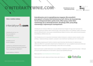 Interaktywnie.com to specjalistyczny magazyn dla wszystkich
pracujących w branży internetowej oraz tych, którzy się nią pasjonują.
Serwis zintegrował także społeczność, klika tysięcy osób, które
wymieniają się tu doświadczeniami, doradzają sobie, piszą blogi,
rozmawiają o najnowszych rozwiązaniach.
Interaktywnie.com istnieje od 2006 roku, na początku był branżowym blogiem. W ciągu trzech pierwszych lat
znacząco poszerzył się zarówno zakres tematyczny jaki i liczba autorów, którzy w nim publikują. Zostało to docenione
przez jury WebstarFestival i uhonorowane statuetką Webstara Akademii Internetu. Oprócz tego wortal jest laureatem
Grand Webstara 2008 dla strony roku.
Dziś Interaktywnie.com to nowoczesne internetowe medium tematyczne z codziennie nowymi newsami z rynku
polskiego i międzynarodowego, artykułami, wywiadami oraz omówieniami najciekawszych stron internetowych.
Jego redakcja przygotowuje też cykliczne, obszerne raporty branżowe, dystrybuowane do najlepszej grupy
odbiorców. Wśród nich są specjaliści zarejestrowani w Interaktywnie.com. Są to szczegółowe opracowania dotyczące
poszczególnych segmentów rynku internetowego i zmian, które na nim zachodzą.
Raporty promowane są także każdorazowo tuż po publikacji w największym polskim portalu ﬁnansowym – Money.pl.
Od stycznia 2009 Interaktywnie.com jest bowiem częścią Grupy Kapitałowej Money.pl.
Więcej raportów: www.interaktywnie.com/biznes/raporty
Wykorzystane do raportu zdjęcia pochodzą z banku zdjęć Fotolia.com.
Adres i siedziba redakcji
Interaktywnie.com Sp. z o.o.
Plac Grunwaldzki 23
50-365 Wrocław
redakcja@interaktywnie.com
NIP: 898-215-19-79
REGON: 020896541
Sąd Rejonowy dla Wrocławia-Fabrycznej we
Wrocławiu VI Wydział Gospodarczy Krajowego
Rejestru Sądowego KRS 0000322917
Kapitał zakładowy 6 000,00 zł
62
Interaktywnie.com jest
częścią Money Group
Raporty interaktywnie.com - Projektowanie stron WWW
 