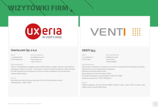 VENTI Sp.j.
Adres
ul. Senatorska 31
93-192 Łódź
Dane kontaktowe
info@venti.com.pl
www.venti.pl
+48 42 6398902
Opis działalności
Dostarczamy kompleksowe rozwiązania e-commerce: oprogramowanie, logistykę, marketing.
Wykonujemy serwisy korporacyjne i produktowe.
Wdrażamy rozwiązania B2B oraz B2C.
Optymalizujemy serwisy internetowe (SEO)
Prowadzimy kampanie w wyszukiwarkach (SEM, PPC, SERM).
Wspieramy opensource: TYPO3 i Wordpress.
Klienci
Aﬂofarm, Bakalland, Echo Investment, ERBUD, FM Bank Impel, Lakma, NSA, Pruszyński, Real,
Solbet, Sythos, Termisil,UOKIK, Vileda
Uxeria.com Sp. z o.o.
Adres
ul. Puławska 465
02-844 Warszawa
Dane kontaktowe
kontakt@uxeria.com
www.uxeria.com
+48 22 379 47 11
Opis działalności
Uxeria to webaplikacja pomagająca przeprowadzać badania usability. Nagrywa respondentów
realizujących zadanie na stronie – zachowanie na stronie, komentarze głosowe, obraz z kamerki.
Ponadto posiada 8 technik badawczych, którymi można weryﬁkować strony konkurencji,
makiety, graﬁki, reklamy.
Klienci
Play, Millennium Bank, Oponeo, Samsung, PZU, Pizza Portal, Multikino, Neo24,
180heartbeats + JUNG v. MATT
Raporty interaktywnie.com - Projektowanie stron WWW 08
 