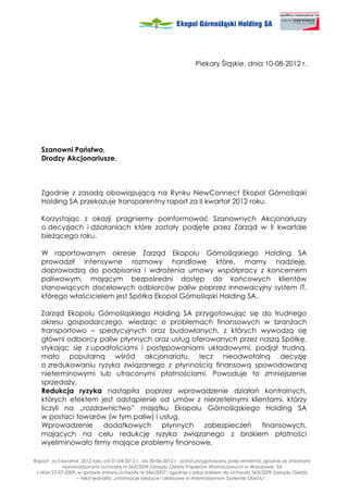 Piekary Śląskie, dnia 10-08-2012 r.




   Szanowni Państwo,
   Drodzy Akcjonariusze.



   Zgodnie z zasadą obowiązującą na Rynku NewConnect Ekopol Górnośląski
   Holding SA przekazuje transparentny raport za II kwartał 2012 roku.

   Korzystając z okazji pragniemy poinformować Szanownych Akcjonariuszy
   o decyzjach i działaniach które zostały podjęte przez Zarząd w II kwartale
   bie ącego roku.

   W raportowanym okresie Zarząd Ekopolu Górnośląskiego Holding SA
   prowadził intensywne rozmowy handlowe które, mamy nadzieję,
   doprowadzą do podpisania i wdro enia umowy współpracy z koncernem
   paliwowym, mającym bezpośredni dostęp do końcowych klientów
   stanowiących docelowych odbiorców paliw poprzez innowacyjny system IT,
   którego właścicielem jest Spółka Ekopol Górnośląski Holding SA.

   Zarząd Ekopolu Górnośląskiego Holding SA przygotowując się do trudnego
   okresu gospodarczego, wiedząc o problemach finansowych w bran ach
   transportowo – spedycyjnych oraz budowlanych, z których wywodzą się
   główni odbiorcy paliw płynnych oraz usług oferowanych przez naszą Spółkę,
   stykając się z upadłościami i postępowaniami układowymi, podjął trudną,
   mało popularną wśród akcjonariatu, lecz nieodwołalną decyzję
   o zredukowaniu ryzyka związanego z płynnością finansową spowodowaną
   nieterminowymi lub utraconymi płatnościami. Powoduje to zmniejszenie
   sprzeda y.
   Redukcja ryzyka nastąpiła poprzez wprowadzenie działań kontrolnych,
   których efektem jest odstąpienie od umów z nierzetelnymi klientami, którzy
   liczyli na „rozdawnictwo” majątku Ekopolu Górnośląskiego Holding SA
   w postaci towarów (w tym paliw) i usług.
   Wprowadzenie      dodatkowych      płynnych  zabezpieczeń    finansowych,
   mających na celu redukcję ryzyka związanego z brakiem płatności
   wyeliminowało firmy mające problemy finansowe.

Raport za II kwartał 2012 roku od 01-04-2012 r. do 30-06-2012 r. został przygotowany przez emitenta zgodnie ze zmianami
             wprowadzonymi Uchwałą nr 363/2009 Zarządu Giełdy Papierów Wartościowych w Warszawie SA
 z dnia 27-07-2009, w sprawie zmiany Uchwały nr 346/2007 i zgodnie z załącznikiem do Uchwały 363/2009 Zarządu Giełdy
                   – tekst jednolity „Informacje bie ące i okresowe w Alternatywnym Systemie Obrotu”.
 