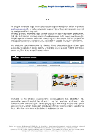 ♦♦


   W drugim kwartale tego roku wprowadzono sporo kolejnych zmian w portalu
   paliwa.eg.com.pl – w celu ułatwienia jego u ytkownikom zarządzania ró nymi
   typami pojazdów i urządzeń.
   Interfejs portalu internetowego został ulepszony pod względem graficznym,
   tak aby był jeszcze bardziej przejrzysty a korzystanie było maksymalnie proste.
   Dzięki wprowadzonym zmianom zarządzający firmowymi flotami pojazdów
   mogą poruszać się w obrębie wielu zakładek w sposób intuicyjny i przyjemny.

   Na bie ąco opracowywane są równie ikony przedstawiające ró ne typy
   pojazdów i urządzeń, dzięki czemu w bardzo łatwy sposób mo na przypisać
   poszczególne ikony wszystkim pojazdom.




   Pozwala to na szybkie wyszukiwanie interesujących nas obiektów, np.
   pojazdów przedstawicieli handlowych czy te wózków widłowych lub
   samochodów dostawczych. Teraz spoglądając na mapę mo na się szybko
   zorientować w jakich miejscach znajdują się firmowe samochody, urządzenia
   i czy aktualnie przemieszczają się bądź wykonują pracę.




Raport za II kwartał 2012 roku od 01-04-2012 r. do 30-06-2012 r. został przygotowany przez emitenta zgodnie ze zmianami
             wprowadzonymi Uchwałą nr 363/2009 Zarządu Giełdy Papierów Wartościowych w Warszawie SA
 z dnia 27-07-2009, w sprawie zmiany Uchwały nr 346/2007 i zgodnie z załącznikiem do Uchwały 363/2009 Zarządu Giełdy
                   – tekst jednolity „Informacje bie ące i okresowe w Alternatywnym Systemie Obrotu”.
 