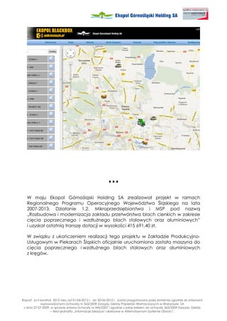♦♦♦


   W maju Ekopol Górnośląski Holding SA zrealizował projekt w ramach
   Regionalnego Programu Operacyjnego Województwa Śląskiego na lata
   2007-2013, Działanie 1.2. Mikroprzedsiębiorstwa i MSP pod nazwą
   „Rozbudowa i modernizacja zakładu przetwórstwa blach cienkich w zakresie
   cięcia poprzecznego i wzdłu nego blach stalowych oraz aluminiowych”
   i uzyskał ostatnią transzę dotacji w wysokości 415 691,40 zł.

   W związku z ukończeniem realizacji tego projektu w Zakładzie Produkcyjno-
   Usługowym w Piekarach Śląskich oficjalnie uruchomiona została maszyna do
   cięcia poprzecznego i wzdłu nego blach stalowych oraz aluminiowych
   z kręgów.




Raport za II kwartał 2012 roku od 01-04-2012 r. do 30-06-2012 r. został przygotowany przez emitenta zgodnie ze zmianami
             wprowadzonymi Uchwałą nr 363/2009 Zarządu Giełdy Papierów Wartościowych w Warszawie SA
 z dnia 27-07-2009, w sprawie zmiany Uchwały nr 346/2007 i zgodnie z załącznikiem do Uchwały 363/2009 Zarządu Giełdy
                   – tekst jednolity „Informacje bie ące i okresowe w Alternatywnym Systemie Obrotu”.
 