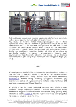 Testy odbiorcze i rozruchowe nowego urządzenia zakończyły się pomyślnie,
   wobec czego pojawiła się mo liwość rozkroju aluminium.
   Przy u yciu tej maszyny Zakład Produkcyjno-Usługowy jest w stanie
   wykonywać taśmy, arkusze i formatki o grubościach od 0,3 do 2,5 mm,
   szerokościach od 120 do 1560 mm i długościach do 6000 mm. Atutem
   urządzenia jest bezdotykowa gilotyna, która pozwala na brak zatrzymania
   podczas cięcia, dzięki czemu rolki walcujące nie pozostawiają adnych
   śladów na obrabianym materiale. Spółka, od wielu lat zajmująca się
   dystrybucją wyrobów hutniczych i profesjonalnym cięciem blach
   ocynkowanych i powlekanych, obecnie ma szansę na podniesienie
   konkurencyjności gdy jest jedną z nielicznych firm oferujących tego typu
   usługi.



                                                        ♦♦♦♦



   W raportowanym okresie Spółka podejmowała równie działania mające na
   celu dotarcie do szerszego grona odbiorców w celu zaprezentowania
   oferowanych produktów i usług. Wobec tego na stronę internetową
   mikrostacje.pl dodano szereg informacji opisujących oferowane typy
   zbiorników na paliwo, ich wyposa enia oraz funkcji a tak e monitoringu GPS
   opartego na urządzeniach Ekopol BlackBox.

   W związku z tym, e Ekopol Górnośląski poszerza swoją ofertę o nowe
   produkty i usługi, rozpoczęto rozmowy z firmami wykonującymi witryny
   internetowe mające na celu stworzenie odświe onej wersji głównej strony
   internetowej Spółki: eg.com.pl, tak aby wybrać dostawcę, który przygotuje
   nowoczesną i aktualną wizytówkę firmy.

Raport za II kwartał 2012 roku od 01-04-2012 r. do 30-06-2012 r. został przygotowany przez emitenta zgodnie ze zmianami
             wprowadzonymi Uchwałą nr 363/2009 Zarządu Giełdy Papierów Wartościowych w Warszawie SA
 z dnia 27-07-2009, w sprawie zmiany Uchwały nr 346/2007 i zgodnie z załącznikiem do Uchwały 363/2009 Zarządu Giełdy
                   – tekst jednolity „Informacje bie ące i okresowe w Alternatywnym Systemie Obrotu”.
 