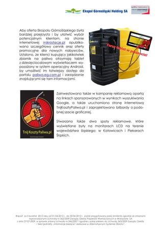 Aby oferta Ekopolu Górnośląskiego była
   bardziej przejrzysta i by ułatwić wybór
   potencjalnym klientom, na stronie
   internetowej mikrostacje.pl opubliko-
   wano szczegółowy cennik oraz oferty
   promocyjne dla nowych nabywców.
   Ustalono, e klienci kupujący jakikolwiek
   zbiornik na paliwo otrzymają tablet
   z dziesięciocalowym wyświetlaczem wy-
   posa ony w system operacyjny Android,
   by umo liwić im łatwiejszy dostęp do
   portalu paliwa.eg.com.pl i zarządzanie
   znajdującymi się tam informacjami.



                                     Zainwestowano tak e w kampanię reklamową opartą
                                     na linkach sponsorowanych w wynikach wyszukiwania
                                     Google, a tak e uruchomiono stronę internetową
                                     TnijKosztyPaliwa.pl i zaprojektowano bilbordy o podo-
                                     bnej szacie graficznej.

                                     Stworzono tak e dwa spoty reklamowe, które
                                     wyświetlane były na monitorach LCD na terenie
                                     województwa śląskiego: w Katowicach i Piekarach
                                     Śląskich.




Raport za II kwartał 2012 roku od 01-04-2012 r. do 30-06-2012 r. został przygotowany przez emitenta zgodnie ze zmianami
             wprowadzonymi Uchwałą nr 363/2009 Zarządu Giełdy Papierów Wartościowych w Warszawie SA
 z dnia 27-07-2009, w sprawie zmiany Uchwały nr 346/2007 i zgodnie z załącznikiem do Uchwały 363/2009 Zarządu Giełdy
                   – tekst jednolity „Informacje bie ące i okresowe w Alternatywnym Systemie Obrotu”.
 