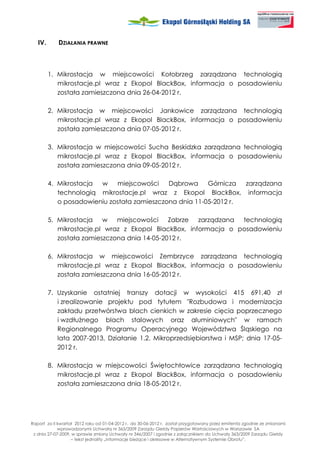IV.      DZIAŁANIA PRAWNE



         1. Mikrostacja w miejscowości Kołobrzeg zarządzana technologią
            mikrostacje.pl wraz z Ekopol BlackBox, informacja o posadowieniu
            została zamieszczona dnia 26-04-2012 r.

         2. Mikrostacja w miejscowości Jankowice zarządzana technologią
            mikrostacje.pl wraz z Ekopol BlackBox, informacja o posadowieniu
            została zamieszczona dnia 07-05-2012 r.

         3. Mikrostacja w miejscowości Sucha Beskidzka zarządzana technologią
            mikrostacje.pl wraz z Ekopol BlackBox, informacja o posadowieniu
            została zamieszczona dnia 09-05-2012 r.

         4. Mikrostacja w    miejscowości    Dąbrowa     Górnicza  zarządzana
            technologią mikrostacje.pl wraz z Ekopol BlackBox, informacja
            o posadowieniu została zamieszczona dnia 11-05-2012 r.

         5. Mikrostacja w miejscowości Zabrze zarządzana technologią
            mikrostacje.pl wraz z Ekopol BlackBox, informacja o posadowieniu
            została zamieszczona dnia 14-05-2012 r.

         6. Mikrostacja w miejscowości Zembrzyce zarządzana technologią
            mikrostacje.pl wraz z Ekopol BlackBox, informacja o posadowieniu
            została zamieszczona dnia 16-05-2012 r.

         7. Uzyskanie ostatniej transzy dotacji w wysokości 415 691,40 zł
            i zrealizowanie projektu pod tytułem "Rozbudowa i modernizacja
            zakładu przetwórstwa blach cienkich w zakresie cięcia poprzecznego
            i wzdłu nego blach stalowych oraz aluminiowych" w ramach
            Regionalnego Programu Operacyjnego Województwa Śląskiego na
            lata 2007-2013, Działanie 1.2. Mikroprzedsiębiorstwa i MSP; dnia 17-05-
            2012 r.

         8. Mikrostacja w miejscowości Świętochłowice zarządzana technologią
            mikrostacje.pl wraz z Ekopol BlackBox, informacja o posadowieniu
            została zamieszczona dnia 18-05-2012 r.




Raport za II kwartał 2012 roku od 01-04-2012 r. do 30-06-2012 r. został przygotowany przez emitenta zgodnie ze zmianami
             wprowadzonymi Uchwałą nr 363/2009 Zarządu Giełdy Papierów Wartościowych w Warszawie SA
 z dnia 27-07-2009, w sprawie zmiany Uchwały nr 346/2007 i zgodnie z załącznikiem do Uchwały 363/2009 Zarządu Giełdy
                   – tekst jednolity „Informacje bie ące i okresowe w Alternatywnym Systemie Obrotu”.
 