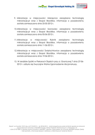 9. Mikrostacja w miejscowości Mierzęcice zarządzana technologią
          mikrostacje.pl wraz z Ekopol BlackBox, informacja o posadowieniu
          została zamieszczona dnia 25-05-2012 r.

       10. Mikrostacja w miejscowości Sosnowiec zarządzana technologią
           mikrostacje.pl wraz z Ekopol BlackBox, informacja o posadowieniu
           została zamieszczona dnia 05-06-2012 r.

       11. Mikrostacja w miejscowości Rybnik zarządzana technologią
           mikrostacje.pl wraz z Ekopol BlackBox, informacja o posadowieniu
           została zamieszczona dnia 11-06-2012 r.

       12. Mikrostacja w miejscowości Świętochłowice zarządzana technologią
           mikrostacje.pl wraz z Ekopol BlackBox, informacja o posadowieniu
           została zamieszczona dnia 19-06-2012 r.

       13. W siedzibie Spółki w Piekarach Śląskich przy ul. Granicznej 7 dnia 27-06-
          2012 r. odbyło się Zwyczajne Walne Zgromadzenie Akcjonariuszy.




Raport za II kwartał 2012 roku od 01-04-2012 r. do 30-06-2012 r. został przygotowany przez emitenta zgodnie ze zmianami
             wprowadzonymi Uchwałą nr 363/2009 Zarządu Giełdy Papierów Wartościowych w Warszawie SA
 z dnia 27-07-2009, w sprawie zmiany Uchwały nr 346/2007 i zgodnie z załącznikiem do Uchwały 363/2009 Zarządu Giełdy
                   – tekst jednolity „Informacje bie ące i okresowe w Alternatywnym Systemie Obrotu”.
 