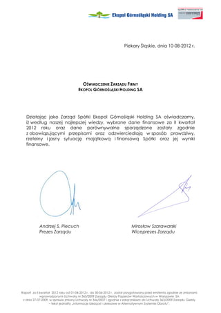 Piekary Śląskie, dnia 10-08-2012 r.




                                        OŚWIADCZENIE ZARZĄDU FIRMY
                                      EKOPOL GÓRNOŚLĄSKI HOLDING SA




   Działając jako Zarząd Spółki Ekopol Górnośląski Holding SA oświadczamy,
   i według naszej najlepszej wiedzy, wybrane dane finansowe za II kwartał
   2012 roku oraz dane porównywalne sporządzone zostały zgodnie
   z obowiązującymi przepisami oraz odzwierciedlają w sposób prawdziwy,
   rzetelny i jasny sytuację majątkową i finansową Spółki oraz jej wyniki
   finansowe.




            Andrzej S. Piecuch                                            Mirosław Szarawarski
            Prezes Zarządu                                                Wiceprezes Zarządu




Raport za II kwartał 2012 roku od 01-04-2012 r. do 30-06-2012 r. został przygotowany przez emitenta zgodnie ze zmianami
             wprowadzonymi Uchwałą nr 363/2009 Zarządu Giełdy Papierów Wartościowych w Warszawie SA
 z dnia 27-07-2009, w sprawie zmiany Uchwały nr 346/2007 i zgodnie z załącznikiem do Uchwały 363/2009 Zarządu Giełdy
                   – tekst jednolity „Informacje bie ące i okresowe w Alternatywnym Systemie Obrotu”.
 