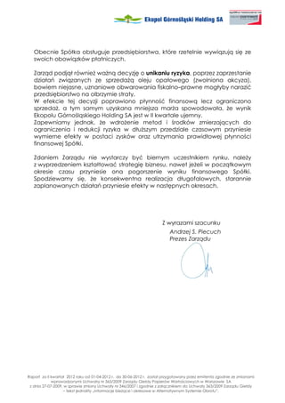 Obecnie Spółka obsługuje przedsiębiorstwa, które rzetelnie wywiązują się ze
   swoich obowiązków płatniczych.

   Zarząd podjął równie wa ną decyzję o unikaniu ryzyka, poprzez zaprzestanie
   działań związanych ze sprzeda ą oleju opałowego (zwolniona akcyza),
   bowiem niejasne, uznaniowe obwarowania fiskalno–prawne mogłyby narazić
   przedsiębiorstwo na olbrzymie straty.
   W efekcie tej decyzji poprawiono płynność finansową lecz ograniczono
   sprzeda , a tym samym uzyskana mniejsza mar a spowodowała, e wynik
   Ekopolu Górnośląskiego Holding SA jest w II kwartale ujemny.
   Zapewniamy jednak, e wdro enie metod i środków zmierzających do
   ograniczenia i redukcji ryzyka w dłu szym przedziale czasowym przyniesie
   wymierne efekty w postaci zysków oraz utrzymania prawidłowej płynności
   finansowej Spółki.

   Zdaniem Zarządu nie wystarczy być biernym uczestnikiem rynku, nale y
   z wyprzedzeniem kształtować strategię biznesu, nawet je eli w początkowym
   okresie czasu przyniesie ona pogorszenie wyniku finansowego Spółki.
   Spodziewamy się, e konsekwentna realizacja długofalowych, starannie
   zaplanowanych działań przyniesie efekty w następnych okresach.




                                                                      Z wyrazami szacunku
                                                                          Andrzej S. Piecuch
                                                                          Prezes Zarządu




Raport za II kwartał 2012 roku od 01-04-2012 r. do 30-06-2012 r. został przygotowany przez emitenta zgodnie ze zmianami
             wprowadzonymi Uchwałą nr 363/2009 Zarządu Giełdy Papierów Wartościowych w Warszawie SA
 z dnia 27-07-2009, w sprawie zmiany Uchwały nr 346/2007 i zgodnie z załącznikiem do Uchwały 363/2009 Zarządu Giełdy
                   – tekst jednolity „Informacje bie ące i okresowe w Alternatywnym Systemie Obrotu”.
 