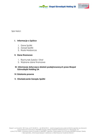 Spis treści:



       I. Informacje o Spółce

             1. Dane Spółki
             2. Zarząd Spółki
             3. Rada Nadzorcza

       II. Dane finansowe

             1. Rachunek Zysków i Strat
             2. Wybrane dane finansowe

        III. Informacje dotyczące działań podejmowanych przez Ekopol
            Górnośląski Holding SA

       IV. Działania prawne

       V. Oświadczenie Zarządu Spółki




Raport za II kwartał 2012 roku od 01-04-2012 r. do 30-06-2012 r. został przygotowany przez emitenta zgodnie ze zmianami
             wprowadzonymi Uchwałą nr 363/2009 Zarządu Giełdy Papierów Wartościowych w Warszawie SA
 z dnia 27-07-2009, w sprawie zmiany Uchwały nr 346/2007 i zgodnie z załącznikiem do Uchwały 363/2009 Zarządu Giełdy
                   – tekst jednolity „Informacje bie ące i okresowe w Alternatywnym Systemie Obrotu”.
 