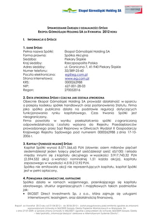 SPRAWOZDANIE ZARZĄDU Z DZIAŁALNOŚCI SPÓŁKI
                      EKOPOL GÓRNOŚLĄSKI HOLDING SA ZA II KWARTAŁ 2012 ROKU

       I. INFORMACJE O SPÓŁCE

       1. DANE SPÓŁKI
       Pełna nazwa Spółki:                     Ekopol Górnośląski Holding SA
       Forma prawna:                           Spółka Akcyjna
       Siedziba:                               Piekary Śląskie
       Kraj siedziby:                          Rzeczpospolita Polska
       Adres siedziby:                         ul. Graniczna 7, 41-940 Piekary Śląskie
       Numer telefonu:                         32/389-25-60
       Poczta elektroniczna:                   eg@eg.com.pl
       Strona internetowa:                     www.eg.com.pl
       KRS:                                    0000262988
       NIP:                                    627-001-28-03
       Regon:                                  270052016

       2. DATA UTWORZENIA SPÓŁKI I CZAS NA JAKI ZOSTAŁA UTWORZONA
       Obecnie Ekopol Górnośląski Holding SA prowadzi działalność w oparciu
       o przepisy kodeksu spółek handlowych oraz postanowienia Statutu. Firma
       jako spółka publiczna działa na podstawie regulacji dotyczących
       funkcjonowania rynku kapitałowego. Czas trwania Spółki jest
       nieograniczony.
       Firma powstała w wyniku przekształcenia spółki z ograniczoną
       odpowiedzialnością i została wpisana do Rejestru Przedsiębiorców
       prowadzonego przez Sąd Rejonowy w Gliwicach Wydział X Gospodarczy
       Krajowego Rejestru Sądowego pod numerem 0000262988 z dnia 17-10-
       2006 r.

       3. KAPITAŁY (FUNDUSZE WŁASNE) SPÓŁKI
       Kapitał Spółki wynosi 8.571.566,65 PLN (słownie: osiem milionów pięćset
       siedemdziesiąt jeden tysięcy pięćset sześćdziesiąt sześć 65/100) i składa
       między innymi się z kapitału akcyjnego w wysokości 3.917.743,32 PLN
       (2.594.532 akcji o wartości nominalnej 1,51 ka da akcja), kapitału
       zapasowego w wysokości 4.518.212,92 PLN.
       Spółka nie emitowała akcji nie reprezentujących kapitału, kapitał Spółki
        jest w pełni opłacony.

       4. POWIĄZANIA ORGANIZACYJNE, KAPITAŁOWE
       Spółka działa w ramach wzajemnego, przenikającego się kapitału
       obrotowego, struktur organizacyjnych i majątkowych takich podmiotów
       jak:
       • EKOSET Direct Investments Sp. z o.o., która zajmuje się usługami
           internetowymi, leasingiem, oraz działalnością finansową.

Raport za II kwartał 2012 roku od 01-04-2012 r. do 30-06-2012 r. został przygotowany przez emitenta zgodnie ze zmianami
             wprowadzonymi Uchwałą nr 363/2009 Zarządu Giełdy Papierów Wartościowych w Warszawie SA
 z dnia 27-07-2009, w sprawie zmiany Uchwały nr 346/2007 i zgodnie z załącznikiem do Uchwały 363/2009 Zarządu Giełdy
                   – tekst jednolity „Informacje bie ące i okresowe w Alternatywnym Systemie Obrotu”.
 