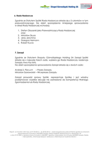 6. Rada Nadzorcza

       Zgodnie ze Statutem Spółki Rada Nadzorcza składa się z 5 członków w tym
       przewodniczącego. Na dzień sporządzenia niniejszego sprawozdania
       w skład Rady Nadzorczej wchodzą:

            1. Stefan Obszarski jako Przewodniczący Rady Nadzorczej
               oraz:
            2. Mirosław Skuza
            3. Jerzy Jerschina
            4. Grzegorz Heimann
            5. Robert Kucia



       7. Zarząd

       Zgodnie ze Statutem Ekopolu Górnośląskiego Holding SA Zarząd Spółki
       składa się z najwy ej trzech osób, wybiera go Rada Nadzorcza, kadencja
       Zarządu trwa trzy lata.
       Na dzień sporządzenia sprawozdania Zarząd składa się z dwóch osób:

       Andrzej S. Piecuch – Prezes Zarządu
       Mirosław Szarawarski – Wiceprezes Zarządu

       Zarząd prowadzi sprawy Spółki, reprezentuje Spółkę i jest władny
       podejmować wszelkie decyzje nie zastrze one do kompetencji Walnego
       Zgromadzenia lub Rady Nadzorczej.




Raport za II kwartał 2012 roku od 01-04-2012 r. do 30-06-2012 r. został przygotowany przez emitenta zgodnie ze zmianami
             wprowadzonymi Uchwałą nr 363/2009 Zarządu Giełdy Papierów Wartościowych w Warszawie SA
 z dnia 27-07-2009, w sprawie zmiany Uchwały nr 346/2007 i zgodnie z załącznikiem do Uchwały 363/2009 Zarządu Giełdy
                   – tekst jednolity „Informacje bie ące i okresowe w Alternatywnym Systemie Obrotu”.
 
