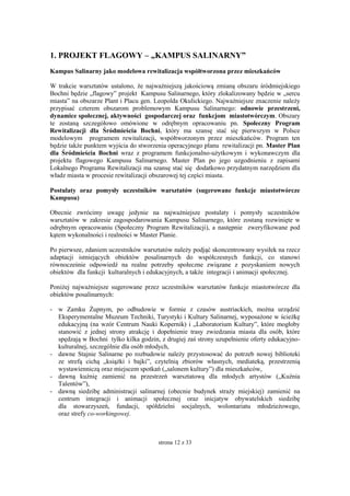 strona 12 z 33
1. PROJEKT FLAGOWY – „KAMPUS SALINARNY”
Kampus Salinarny jako modelowa rewitalizacja współtworzona przez mieszkańców
W trakcie warsztatów ustalono, że najważniejszą jakościową zmianą obszaru śródmiejskiego
Bochni będzie „flagowy” projekt Kampusu Salinarnego, który zlokalizowany będzie w „sercu
miasta” na obszarze Plant i Placu gen. Leopolda Okulickiego. Najważniejsze znaczenie należy
przypisać czterem obszarom problemowym Kampusu Salinarnego: odnowie przestrzeni,
dynamice społecznej, aktywności gospodarczej oraz funkcjom miastotwórczym. Obszary
te zostaną szczegółowo omówione w odrębnym opracowaniu pn. Społeczny Program
Rewitalizacji dla Śródmieścia Bochni, który ma szansę stać się pierwszym w Polsce
modelowym programem rewitalizacji, współtworzonym przez mieszkańców. Program ten
będzie także punktem wyjścia do stworzenia operacyjnego planu rewitalizacji pn. Master Plan
dla Śródmieścia Bochni wraz z programem funkcjonalno-użytkowym i wykonawczym dla
projektu flagowego Kampusu Salinarnego. Master Plan po jego uzgodnieniu z zapisami
Lokalnego Programu Rewitalizacji ma szansę stać się dodatkowo przydatnym narzędziem dla
władz miasta w procesie rewitalizacji obszarowej tej części miasta.
Postulaty oraz pomysły uczestników warsztatów (sugerowane funkcje miastotwórcze
Kampusu)
Obecnie zwrócimy uwagę jedynie na najważniejsze postulaty i pomysły uczestników
warsztatów w zakresie zagospodarowania Kampusu Salinarnego, które zostaną rozwinięte w
odrębnym opracowaniu (Społeczny Program Rewitalizacji), a następnie zweryfikowane pod
kątem wykonalności i realności w Master Planie.
Po pierwsze, zdaniem uczestników warsztatów należy podjąć skoncentrowany wysiłek na rzecz
adaptacji istniejących obiektów posalinarnych do współczesnych funkcji, co stanowi
równocześnie odpowiedź na realne potrzeby społeczne związane z pozyskaniem nowych
obiektów dla funkcji kulturalnych i edukacyjnych, a także integracji i animacji społecznej.
Poniżej najważniejsze sugerowane przez uczestników warsztatów funkcje miastotwórcze dla
obiektów posalinarnych:
- w Zamku Żupnym, po odbudowie w formie z czasów austriackich, można urządzić
Eksperymentalne Muzeum Techniki, Turystyki i Kultury Salinarnej, wyposażone w ścieżkę
edukacyjną (na wzór Centrum Nauki Kopernik) i „Laboratorium Kultury”, które mogłoby
stanowić z jednej strony atrakcję i dopełnienie trasy zwiedzania miasta dla osób, które
spędzają w Bochni tylko kilka godzin, z drugiej zaś strony uzupełnienie oferty edukacyjno-
kulturalnej, szczególnie dla osób młodych,
- dawne Stajnie Salinarne po rozbudowie należy przystosować do potrzeb nowej biblioteki
ze strefą cichą „książki i bajki”, czytelnią zbiorów własnych, mediateką, przestrzenią
wystawienniczą oraz miejscem spotkań („salonem kultury”) dla mieszkańców,
- dawną kuźnię zamienić na przestrzeń warsztatową dla młodych artystów („Kuźnia
Talentów”),
- dawną siedzibę administracji salinarnej (obecnie budynek straży miejskiej) zamienić na
centrum integracji i animacji społecznej oraz inicjatyw obywatelskich siedzibę
dla stowarzyszeń, fundacji, spółdzielni socjalnych, wolontariatu młodzieżowego,
oraz strefy co-workingowej.
 