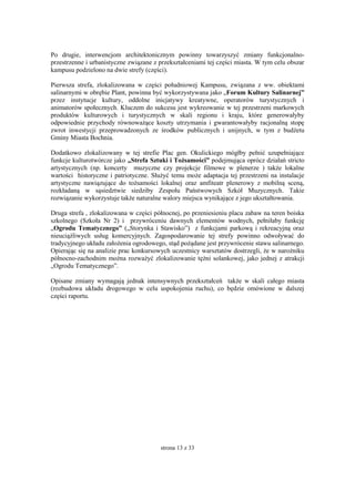 strona 13 z 33
Po drugie, interwencjom architektonicznym powinny towarzyszyć zmiany funkcjonalno-
przestrzenne i urbanistyczne związane z przekształceniami tej części miasta. W tym celu obszar
kampusu podzielono na dwie strefy (części).
Pierwsza strefa, zlokalizowana w części południowej Kampusu, związana z ww. obiektami
salinarnymi w obrębie Plant, powinna być wykorzystywana jako „Forum Kultury Salinarnej”
przez instytucje kultury, oddolne inicjatywy kreatywne, operatorów turystycznych i
animatorów społecznych. Kluczem do sukcesu jest wykreowanie w tej przestrzeni markowych
produktów kulturowych i turystycznych w skali regionu i kraju, które generowałyby
odpowiednie przychody równoważące koszty utrzymania i gwarantowałyby racjonalną stopę
zwrot inwestycji przeprowadzonych ze środków publicznych i unijnych, w tym z budżetu
Gminy Miasta Bochnia.
Dodatkowo zlokalizowany w tej strefie Plac gen. Okulickiego mógłby pełnić uzupełniające
funkcje kulturotwórcze jako „Strefa Sztuki i Tożsamości” podejmująca oprócz działań stricto
artystycznych (np. koncerty muzyczne czy projekcje filmowe w plenerze ) także lokalne
wartości historyczne i patriotyczne. Służyć temu może adaptacja tej przestrzeni na instalacje
artystyczne nawiązujące do tożsamości lokalnej oraz amfiteatr plenerowy z mobilną sceną,
rozkładaną w sąsiedztwie siedziby Zespołu Państwowych Szkół Muzycznych. Takie
rozwiązanie wykorzystuje także naturalne walory miejsca wynikające z jego ukształtowania.
Druga strefa , zlokalizowana w części północnej, po przeniesieniu placu zabaw na teren boiska
szkolnego (Szkoła Nr 2) i przywróceniu dawnych elementów wodnych, pełniłaby funkcję
„Ogrodu Tematycznego” („Storynka i Stawisko”) z funkcjami parkową i rekreacyjną oraz
nieuciążliwych usług komercyjnych. Zagospodarowanie tej strefy powinno odwoływać do
tradycyjnego układu założenia ogrodowego, stąd pożądane jest przywrócenie stawu salinarnego.
Opierając się na analizie prac konkursowych uczestnicy warsztatów dostrzegli, że w narożniku
północno-zachodnim można rozważyć zlokalizowanie tężni solankowej, jako jednej z atrakcji
„Ogrodu Tematycznego”.
Opisane zmiany wymagają jednak intensywnych przekształceń także w skali całego miasta
(rozbudowa układu drogowego w celu uspokojenia ruchu), co będzie omówione w dalszej
części raportu.
 