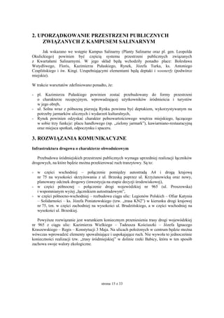 strona 15 z 33
2. UPORZĄDKOWANIE PRZESTRZENI PUBLICZNYCH
ZWIĄZANYCH Z KAMPUSEM SALINARNYM
Jak wskazano we wstępie Kampus Salinarny (Planty Salinarne oraz pl. gen. Leopolda
Okulickiego) powinien być częścią systemu przestrzeni publicznych związanych
z Kwartałami Salinarnymi. W jego skład będą wchodziły ponadto place: Bolesława
Wstydliwego, Floris, Kazimierza Pułaskiego, Rynek, Józefa Turka, ks. Antoniego
Czaplińskiego i św. Kingi. Uzupełniającymi elementami będą deptaki i woonerfy (podwórce
miejskie).
W trakcie warsztatów zdefiniowano ponadto, że:
- pl. Kazimierza Pułaskiego powinien zostać przebudowany do formy przestrzeni
o charakterze recepcyjnym, wprowadzającej użytkowników śródmieścia i turystów
w jego obręb,
- ul. Solna wraz z północną pierzeją Rynku powinna być deptakiem, wykorzystywanym na
potrzeby jarmarków ulicznych i wydarzeń kulturalnych,
- Rynek powinien odzyskać charakter pełnowartościowego wnętrza miejskiego, łączącego
w sobie trzy funkcje: placu handlowego (np. „zielony jarmark”), kawiarniano-restauracyjną
oraz miejsca spotkań, odpoczynku i spaceru.
3. ROZWIĄZANIA KOMUNIKACYJNE
Infrastruktura drogowa o charakterze obwodnicowym
Przebudowa śródmiejskich przestrzeni publicznych wymaga uprzedniej realizacji łączników
drogowych, na które będzie można przekierować ruch tranzytowy. Są to:
- w części wschodniej – połączenie pomiędzy autostradą A4 i drogą krajową
nr 75 na wysokości skrzyżowania z ul. Brzeską poprzez ul. Krzyżanowicką oraz nowy,
planowany odcinek drogowy (inwestycja na etapie decyzji środowiskowej),
- w części północnej – połączenie drogi wojewódzkiej nr 965 (ul. Proszowska)
i wspomnianym wyżej „łącznikiem autostradowym”,
- w części północno-wschodniej – rozbudowa ciągu ulic: Legionów Polskich – Ofiar Katynia
– Solidarności – ks. Józefa Poniatowskiego (tzw. „trasa KN2”) w kierunku drogi krajowej
nr 75, tzn. w części zachodniej na wysokości ul. Brudzińskiego, a w części wschodniej na
wysokości ul. Brzeskiej.
Powyższe rozwiązanie jest warunkiem koniecznym przeniesienia trasy drogi wojewódzkiej
nr 965 z ciągu ulic: Kazimierza Wielkiego – Tadeusza Kościuszki – Józefa Ignacego
Kraszewskiego – Regis – Konstytucji 3 Maja. Na ulicach położonych w centrum będzie można
wówczas wprowadzić elementy spowalniające i uspokajające ruch. Nie wywoła to jednocześnie
konieczności realizacji tzw. „trasy śródmiejskiej” w dolinie rzeki Babicy, która w ten sposób
zachowa swoje walory ekologiczne.
 