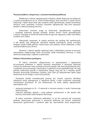 strona 18 z 33
Węzeł przesiadkowy zintegrowany z systemem komunikacji publicznej
Dodatkowym walorem zaproponowanej rozbudowy układu drogowego jest połączenie
z węzłem przesiadkowym (ul. ks. Józefa Poniatowskiego), który powstanie w rejonie dworca
kolejowego i będzie łączył różne typy transportu (kolej aglomeracyjna, miejska komunikacja
zbiorowa, rower, samochód). Uczestnicy warsztatów zaproponowali, żeby teren wyposażyć
ponadto w zadaszony parking rowerowy.
Jednocześnie zwrócono uwagę na konieczność zaprojektowania wygodnego
i czytelnego połączenia pieszego pomiędzy terenem dworca (węzła przesiadkowego)
i centrum, wskazując na możliwość dostosowania do tego celu ciąg pieszy wzdłuż rzeki Babicy
na północ od ul. Solnej.
Jednocześnie zaznaczano, że zmianie powinien ulec przebieg linii autobusowych,
w taki sposób, żeby obsługiwały: największe skupiska mieszkańców, przede wszystkim
istniejące osiedla (źródła podróży), miejsca pracy (cele podróży), obszar śródmiejski, a także
węzeł przesiadkowy przy dworcu.
Zmianom w zakresie sposobu organizacji ruchu i infrastruktury powinno towarzyszyć
wprowadzenie zintegrowanego biletu na wszystkie środki komunikacji zbiorowej, w miarę
możliwości połączonego z opłatami za parkowanie.
Polityka i infrastruktura parkingowa
W trakcie warsztatów zdiagnozowano, że najważniejszym i najprostszym
do rozwiązania problemem w zakresie dominacji samochodów w przestrzeni publicznej
centrum jest zajmowanie miejsc parkingowych przez pojazdy osób, które przyjeżdżają do pracy
w godzinach szczytu porannego i opuszczają je w godzinach szczytu popołudniowego. Nie mają
potrzeby użytkowania pojazdu w międzyczasie, dlatego mogą stać się w naturalny sposób
klientami przewoźnika komunikacji miejskiej, jeżeli tylko jej funkcjonowanie będzie lepiej
dostosowane do ich obsługi, o czym mowa powyżej.
Priorytetem polityki komunikacyjnej powinna być również częściowa likwidacja
istniejących miejsc parkingowych w sąsiedztwie Rynku, a także zwiększenie rotacyjnego
wykorzystania pozostałych. W celu zbilansowania ich liczby ogólnej zaproponowano
wprowadzenie sieci:
- mniejszych parkingów na 10 – 15 stanowisk w otoczeniu centrum, w strefie 5-minutowego
dojścia pieszego,
- większych parkingów spiętych z siecią połączeń autobusowych w taki sposób, żeby
kierowcy zasili potoki ruchu transportu zbiorowego.
W trakcie warsztatów wielokrotnie podkreślano, że nie bez znaczenia dla rozwiązania
problemu chaotycznego parkowania w przestrzeni publicznej jest również zwiększenie
skuteczności egzekwowania i wysokości opłat (np. wprowadzenie taryfy progresywnej).
 