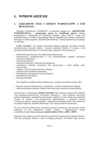 strona 1
I. WPROWADZENIE
1. ZAKŁADANE CELE I EFEKTY WARSZTATÓW A ICH
REALIZACJA
Warsztaty Urbanistyczne CHARRETTE są elementem projektu p.n. „BOCHNIANIE
WSPÓŁDECYDUJĄ – partycypacja szansą na rewitalizację miasta”, którego
pomysłodawcą i realizatorem jest Bocheńska Fundacja „Salina NOVA”. Projekt jest
współfinansowany ze środków Europejskiego Obszaru Gospodarczego (Islandia, Lichtenstein,
Norwegia) w ramach programu „Obywatele dla Demokracji”, którego operatorem jest Fundacja
im. Batorego.
Celem warsztatów jest podjęcie partnerskiej dyskusji pomiędzy wszystkimi stronami
zainteresowanymi procesem odnowy i rozwoju śródmieścia Bochni. W związku z tym
zgromadzono głównych aktorów życia społecznego i ekspertów, którzy zajmują się:
- planowaniem przestrzennym oraz administracją urbanistyczną,
- projektowaniem architektonicznym, w tym przekształceniami zespołów salinarnych
i przestrzeni publicznych,
- konserwacją zabytków,
- inżynierią komunikacji i budownictwem drogowym,
- zarządzaniem obiektami sportowymi oraz turystycznymi, a także obsługą ruchu
turystycznego,
- usługami w zakresie uzdrowiskowym i rekreacji,
- organizowaniem działalności kulturalnej,
- prowadzeniem samorządowych instytucji kultury,
- przedsiębiorczością lokalną,
- promocją samorządu.
Głos ekspertów za każdym razem konfrontowano z uwagami mieszkańców miasta, żeby:
- kierunek zmian był sformułowany w sposób jasny i czytelny dla społeczności lokalnej,
- zbudować konsensus pomiędzy osobami, które korzystają z przestrzeni miejskiej Bochni.
Oczekiwanym i zrealizowanym efektem warsztatów było natomiast wypracowanie wspólnej
wizji programowo-przestrzennej rewitalizacji śródmieścia, a także programu aktywizacji
społeczno-kulturalnej i gospodarczej, które łącznie nadałyby tej części miasta nową dynamikę
rozwoju. W związku z tym przygotowano zaprezentowaną w niniejszym raporcie
w niniejszym raporcie interdyscyplinarną i zintegrowaną koncepcję działań, która oparta jest
na projekcie flagowym „Kampusu Salinarnego” oraz szeregu projektów powiązanych.
W celu zwiększenia efektywności zarządzania procesem rewitalizacji cała koncepcja została
podzielona na trzy perspektywy: krótko-, średnio-, i długookresową, którym
w przybliżeniu odpowiadają następujące kamienie milowe: 2015 r., 2020 r. i 2030 r.
Zaproponowane podejście pozwala również na monitoring i ewaluację poszczególnych kroków,
testowanie przyjętych założeń, a także weryfikację pomysłów na każdym etapie procesu.
 
