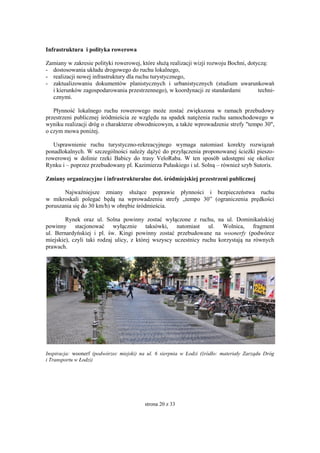 strona 20 z 33
Infrastruktura i polityka rowerowa
Zamiany w zakresie polityki rowerowej, które służą realizacji wizji rozwoju Bochni, dotyczą:
- dostosowania układu drogowego do ruchu lokalnego,
- realizacji nowej infrastruktury dla ruchu turystycznego,
- zaktualizowaniu dokumentów planistycznych i urbanistycznych (studium uwarunkowań
i kierunków zagospodarowania przestrzennego), w koordynacji ze standardami techni-
cznymi.
Płynność lokalnego ruchu rowerowego może zostać zwiększona w ramach przebudowy
przestrzeni publicznej śródmieścia ze względu na spadek natężenia ruchu samochodowego w
wyniku realizacji dróg o charakterze obwodnicowym, a także wprowadzenie strefy "tempo 30",
o czym mowa poniżej.
Usprawnienie ruchu turystyczno-rekreacyjnego wymaga natomiast korekty rozwiązań
ponadlokalnych. W szczególności należy dążyć do przyłączenia proponowanej ścieżki pieszo-
rowerowej w dolinie rzeki Babicy do trasy VeloRaba. W ten sposób udostępni się okolice
Rynku i – poprzez przebudowany pl. Kazimierza Pułaskiego i ul. Solną – również szyb Sutoris.
Zmiany organizacyjne i infrastrukturalne dot. śródmiejskiej przestrzeni publicznej
Najważniejsze zmiany służące poprawie płynności i bezpieczeństwa ruchu
w mikroskali polegać będą na wprowadzeniu strefy „tempo 30” (ograniczenia prędkości
poruszania się do 30 km/h) w obrębie śródmieścia.
Rynek oraz ul. Solna powinny zostać wyłączone z ruchu, na ul. Dominikańskiej
powinny stacjonować wyłącznie taksówki, natomiast ul. Wolnica, fragment
ul. Bernardyńskiej i pl. św. Kingi powinny zostać przebudowane na woonerfy (podwórce
miejskie), czyli taki rodzaj ulicy, z której wszyscy uczestnicy ruchu korzystają na równych
prawach.
Inspiracja: woonerf (podwórzec miejski) na ul. 6 sierpnia w Łodzi (źródło: materiały Zarządu Dróg
i Transportu w Łodzi)
 