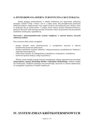 strona 21 z 33
4. ZINTEGROWANA OFERTA TURYSTYCZNA I KULTURALNA
Zasadą spajającą przekształcenia w obrębie śródmieścia jest zapewnienie połączenia
pomiędzy szybami Campi i Sutoris. Jest to z jednej strony idea porządkowania przestrzeni
publicznej poprzez zorganizowanie sieci ciągów pieszych, prowadzących przez obszary, które
są atrakcyjne dla jej użytkowników. Z drugiej strony stanowi pomysł kulturalno-biznesowy,
ponieważ obecność ruchu pieszego powinna wzmacniać walory tej przestrzeni dla prowadzenia
działalności animacyjnej i gospodarczej.
Stworzenie i zinstytucjonalizowanie systemu współpracy w zakresie biznesu, turystyki
salinarnej i kultury
Przy tworzeniu oferty należy uwzględnić:
- opisany kierunek zmian urbanistycznych, w szczególności wytyczne w zakresie
kształtowania przestrzeni publicznych,
- działania operatorów turystyki salinarnej i usług powiązanych, przedsiębiorców lokalnych i
organizacji pozarządowych,
- różne formy turystyki, tzn. kilkugodzinna, jednodniowa, weekendowa i wielodniowa,
- możliwość łączenia atrakcji i usług na poziomie p
Złożony system działań wymaga instytucji zarządzającej, dlatego zaproponowano powołanie
Samorządowej Agencji Marketingu Bochni i Subregionu Bocheńskiego. Podmiot mógłby
być finansowany z budżetów gminnego oraz powiatowego i pracować w systemie zadaniowym,
co wymagałoby wydzieleni ze struktur urzędowych.
IV. SYSTEM ZMIAN KRÓTKOTERMINOWYCH
 