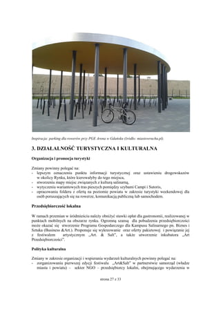 strona 27 z 33
Inspiracja: parking dla rowerów przy PGE Arena w Gdańsku (źródło: miastowruchu.pl).
3. DZIAŁALNOŚĆ TURYSTYCZNA I KULTURALNA
Organizacja i promocja turystyki
Zmiany powinny polegać na:
- lepszym oznaczeniu punktu informacji turystycznej oraz ustawieniu drogowskazów
w okolicy Rynku, które kierowałyby do tego miejsca,
- stworzeniu mapy miejsc związanych z kulturą salinarną,
- wytyczeniu wariantowych tras pieszych pomiędzy szybami Campi i Sutoris,
- opracowaniu folderu z ofertą na poziomie powiatu w zakresie turystyki weekendowej dla
osób poruszających się na rowerze, komunikacją publiczną lub samochodem.
Przedsiębiorczość lokalna
W ramach przemian w śródmieściu należy obniżyć stawki opłat dla gastronomii, realizowanej w
punktach mobilnych na obszarze rynku. Ogromną szansą dla pobudzenia przedsiębiorczości
może okazać się stworzenie Programu Gospodarczego dla Kampusu Salinarnego pn. Biznes i
Sztuka (Business &Art.). Proponuje się wykreowanie oraz oferty pakietowej i powiązanie jej
z festiwalem artystycznym „Art. & Salt”, a także utworzenie inkubatora „Art
Przedsiębiorczości”.
Polityka kulturalna
Zmiany w zakresie organizacji i wspierania wydarzeń kulturalnych powinny polegać na:
- zorganizowaniu pierwszej edycji festiwalu „Art&Salt” w partnerstwie samorząd (władze
miasta i powiatu) – sektor NGO – przedsiębiorcy lokalni, obejmującego wydarzenia w
 