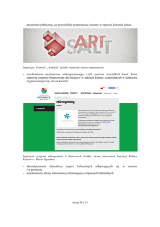 strona 28 z 33
przestrzeni publicznej, co pozwoliłoby przetestować zawarty w raporcie kierunek zmian.
Inspiracja: Festiwal „Art&Salt” (źródło: materiały własne organizatora).
- uruchomieniu mechanizmu mikrograntowego, czyli systemu niewielkich kwot, które
stanowią wsparcie finansowego dla inicjatyw w zakresie kultury, rozdzielanych w konkursie
organizowanym np. raz na kwartał.
Inspiracja: program mikrograntów w Katowicach (źródło: strona internetowa Instytucji Kultury
Katowice – Miasto Ogrodów).
- skoordynowanie kalendarza imprez kulturalnych odbywających się w mieście
i w powiecie,
- uruchomienie strony internetowej informującej o imprezach kulturalnych.
 