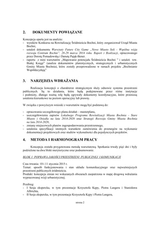 strona 2
2. DOKUMENTY POWIĄZANE
Koncepcja oparta jest na analizie:
- wyników Konkursu na Rewitalizację Śródmieścia Bochni, który zorganizował Urząd Miasta
Bochni,
- ustaleń dokumentu Warsztaty Future City Game „Nowe Miasto Soli - Wspólna wizja
rozwoju Centrum Bochni”. 28-29 marca 2014 roku. Raport z Realizacji, opracowanego
przez Dorotę Pomadowską i Danutę Pająk-Bener.
- raportu z mini warsztatów „Mapowanie potencjału Śródmieścia Bochni ” i ustaleń tzw.
Białej Księgi” (analiza dokumentów planistycznych, strategicznych i urbanistycznych
Gminy Miasta Bochnia), które zostały przeprowadzone w ramach projektu „Bochnianie
Współdecydują”
3. NARZĘDZIA WDRAŻANIA
Realizacja koncepcji o charakterze strategicznym służy odnowie systemu przestrzeni
publicznych. Są to działania, które będą podejmowane przez różne instytucje
i podmioty, dlatego ważną rolę będą ogrywały dokumenty koordynacyjne, które przeniosą
ustalenia kierunkowe na poziom operacyjny lub prawny.
W związku z powyższym wnioski z warsztatów mogą być podstawą do:
- opracowania szczegółowego planu działań – masterplanu,
- uszczegółowienia zapisów Lokalnego Programu Rewitalizacji Miasta Bochnia - Stare
Miasto i Osiedla na lata 2014-2020 oraz Strategii Rozwoju Gminy Miasta Bochnia
na lata 2014-2020,
- zmiany miejscowych planów zagospodarowania przestrzennego,
- ustalenia specyfikacji istotnych warunków zamówienia do przetargów na wykonanie
dokumentacji projektowych oraz studiów wykonalności dla pojedynczych projektów.
4. METODA I HARMONOGRAM PRACY
Koncepcja została przygotowana metodą warsztatową. Spotkania trwały pięć dni i były
podzielone na dwa bloki merytoryczne oraz podsumowanie.
BLOK 1 POPRAWA JAKOŚCI PRZESTRZENI PUBLICZNEJ I KOMUNIKACJI
Czas trwania: 10 i 11 stycznia 2015 r.
Temat: sposób funkcjonowania i stan układu komunikacyjnego oraz najważniejszych
przestrzeni publicznych śródmieścia.
Produkt: koncepcja zmian we wskazanych obszarach zaopatrzona w mapę drogową wdrażania
wypracowanej wizji urbanistycznej.
Przebieg:
- I Sesja ekspercka, w tym prezentacje Krzysztofa Kępy, Piotra Langera i Stanisława
Albrichta,
- II Sesja ekspercka, w tym prezentacje Krzysztofa Kępy i Piotra Langera,
 