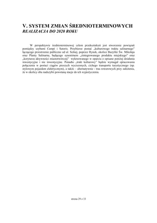 strona 29 z 33
V. SYSTEM ZMIAN ŚREDNIOTERMINOWYCH
REALIZACJA DO 2020 ROKU
W perspektywie średnioterminowej celem przekształceń jest stworzenie powiązań
pomiędzy szybami Campi i Sutoris. Przybierze postać „kulturowego traktu salinarnego”
łączącego przestrzenie publiczne od ul. Solnej, poprzez Rynek, okolice Bazyliki Św. Mikołaja
oraz Planty Salinarne, będącego synonimem „zintegrowanego produktu miejskiego” oraz
„korytarza aktywności miastotwórczej” wykreowanego w oparciu o opisane poniżej działania
inwestycyjne i nie inwestycyjne. Ponadto „trakt kulturowy” będzie wymagał opracowania
połączenia w postaci ciągów pieszych wyciszonych, cichego transportu turystycznego (np.
stylowym pojazdem elektrycznym), a także – alternatywnie - tras rowerowych przy założeniu,
że w okolicy obu nadszybii powstaną stacje do ich wypożyczenia.
 