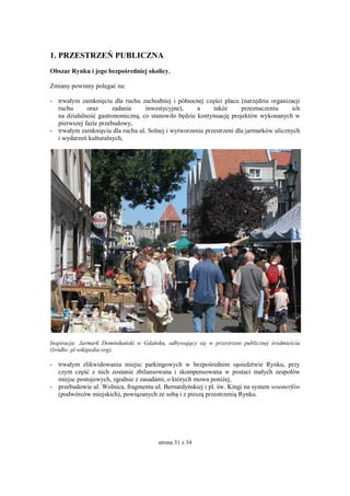 strona 31 z 34
1. PRZESTRZEŃ PUBLICZNA
Obszar Rynku i jego bezpośredniej okolicy,
Zmiany powinny polegać na:
- trwałym zamknięciu dla ruchu zachodniej i północnej części placu (narzędzia organizacji
ruchu oraz zadanie inwestycyjne), a także przeznaczeniu ich
na działalność gastronomiczną, co stanowiło będzie kontynuację projektów wykonanych w
pierwszej fazie przebudowy,
- trwałym zamknięciu dla ruchu ul. Solnej i wytworzeniu przestrzeni dla jarmarków ulicznych
i wydarzeń kulturalnych,
Inspiracja: Jarmark Dominikański w Gdańsku, odbywający się w przestrzeni publicznej śródmieścia
(źródło: pl.wikipedia.org).
- trwałym zlikwidowaniu miejsc parkingowych w bezpośrednim sąsiedztwie Rynku, przy
czym część z nich zostanie zbilansowana i skompensowana w postaci małych zespołów
miejsc postojowych, zgodnie z zasadami, o których mowa poniżej,
- przebudowie ul. Wolnica, fragmentu ul. Bernardyńskiej i pl. św. Kingi na system woonerfów
(podwórców miejskich), powiązanych ze sobą i z pieszą przestrzenią Rynku.
 