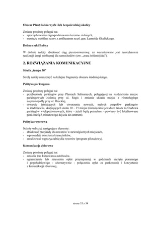 strona 33 z 34
Obszar Plant Salinarnych i ich bezpośredniej okolicy
Zmiany powinny polegać na:
- uporządkowaniu zagospodarowania terenów zielonych,
- montażu mobilnej sceny z amfiteatrem na pl. gen. Leopolda Okulickiego.
Dolina rzeki Babicy
W dolinie należy zbudować ciąg pieszo-rowerowy, co warunkowane jest zaniechaniem
realizacji drogi publicznej dla samochodów (tzw. „trasa śródmiejska”).
2. ROZWIĄZANIA KOMUNIKACYJNE
Strefa „tempo 30”
Strefę należy rozszerzyć na kolejne fragmenty obszaru śródmiejskiego.
Polityka parkingowa
Zmiany powinny polegać na:
- przebudowie parkingów przy Plantach Salinarnych, polegającej na rozdzieleniu miejsc
parkingowych zielenią przy ul. Regis i zmianie układu miejsc z równoległego
na prostopadły przy ul. Orackiej,
- otwarciu istniejących lub stworzeniu nowych, małych zespołów parkingów
w śródmieściu, skupiających około 10 – 15 miejsc (rozwiązanie jest dużo tańsze niż budowa
parkingów wielopoziomowych, które – jeżeli będą potrzebne – powinny być lokalizowane
poza strefą 5-minutowego dojścia do centrum).
Polityka rowerowa
Należy wdrożyć następujące elementy:
- zbudować przejazdy dla rowerów w newralgicznych miejscach,
- wprowadzić obniżenia krawężników,
- zrealizować wypożyczalnię dla rowerów (program pilotażowy).
Komunikacja zbiorowa
Zmiany powinny polegać na:
- zmianie tras kursowania autobusów,
- ograniczeniu lub zniesieniu opłat przynajmniej w godzinach szczytu porannego
i popołudniowego - alternatywnie - połączeniu opłat za parkowanie i korzystanie
z komunikacji zbiorowej,
 