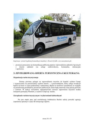 strona 34 z 34
Inspiracja: system bezpłatnej komunikacji miejskiej w Żorach (źródło: zory.naszemiasto.pl).
- promocji poruszania się komunikacją publiczną poprzez wprowadzeniu pakietów łączonych
z innymi opłatami (za usługi uzdrowiskowe, komunalne, rekreacyjne
i sportowe).
3. ZINTEGROWANA OFERTA TURYSTYCZNA I KULTURALNA
Organizacja ruchu turystycznego
Zmiany powinny polegać na wprowadzaniu turystów do kopalni szybem Campi
i wypuszczaniu na powierzchnię szybem Sutoris – z przewodnikiem, który usługi świadczył
będzie na trasie w części podziemnej i nadziemnej. Będzie to możliwei uzasadnione ze względu
na postulowaną przebudowę przestrzeni publicznych, które będą stanowiły trasę pieszą powrotu
z centrum. W trakcie warsztatów zaproponowano również zapewnienie turystom środku
transportu pomiędzy Plantami, a szybem Campi np. meleks.
Zarządzanie ruchem turystycznym i wydarzeniami kulturalnymi
Na tym etapie prac nad rewitalizacją śródmieścia Bochni należy powołać agencję
(operatora) opisaną w części III niniejszego raportu.
 