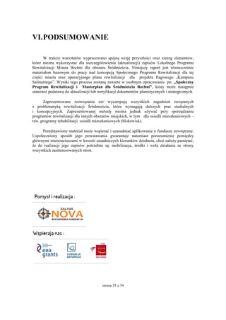strona 35 z 34
VI.PODSUMOWANIE
W trakcie warsztatów wypracowano spójną wizję przyszłości oraz szereg elementów,
które można wykorzystać dla uszczegółowienia (aktualizacji) zapisów Lokalnego Programu
Rewitalizacji Miasta Bochni dla obszaru Śródmieścia. Niniejszy raport jest równocześnie
materiałem bazowym do pracy nad koncepcją Społecznego Programu Rewitalizacji dla tej
części miasta oraz operacyjnego planu rewitalizacji dla projektu flagowego „Kampusu
Salinarnego”. Wyniki tego procesu zostaną zawarte w osobnym opracowaniu pn. „Społeczny
Program Rewitalizacji i Masterplan dla Śródmieścia Bochni”, który może następnie
stanowić podstawę do aktualizacji lub weryfikacji dokumentów planistycznych i strategicznych.
Zaprezentowane rozwiązania nie wyczerpują wszystkich zagadnień związanych
z problematyką rewitalizacji Śródmieścia, które wymagają dalszych prac studialnych
i koncepcyjnych. Zaprezentowanej metody można jednak używać przy sporządzaniu
programów rewitalizacji dla innych obszarów miejskich, w tym dla osiedli mieszkaniowych –
tzw. programy rehabilitacji osiedli mieszkaniowych (blokowisk).
Przedstawiony materiał może wspierać i uzasadniać aplikowanie o fundusze zewnętrzne.
Uspołeczniony sposób jego powstawania gwarantuje natomiast porozumienie pomiędzy
głównymi interesariuszami w kwestii zasadniczych kierunków działania, choć należy pamiętać,
że do realizacji jego zapisów potrzebne są: mobilizacja, środki i wola działania ze strony
wszystkich zainteresowanych stron.
 
