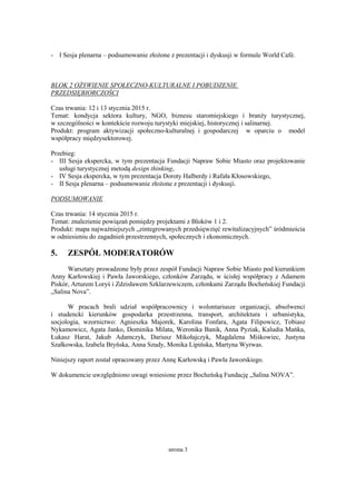 strona 3
- I Sesja plenarna – podsumowanie złożone z prezentacji i dyskusji w formule World Café.
BLOK 2 OŻYWIENIE SPOŁECZNO-KULTURALNE I POBUDZENIE
PRZEDSIĘBIORCZOŚCI
Czas trwania: 12 i 13 stycznia 2015 r.
Temat: kondycja sektora kultury, NGO, biznesu staromiejskiego i branży turystycznej,
w szczególności w kontekście rozwoju turystyki miejskiej, historycznej i salinarnej.
Produkt: program aktywizacji społeczno-kulturalnej i gospodarczej w oparciu o model
współpracy międzysektorowej.
Przebieg:
- III Sesja ekspercka, w tym prezentacja Fundacji Napraw Sobie Miasto oraz projektowanie
usługi turystycznej metodą design thinking,
- IV Sesja ekspercka, w tym prezentacja Doroty Halberdy i Rafała Kłosowskiego,
- II Sesja plenarna – podsumowanie złożone z prezentacji i dyskusji.
PODSUMOWANIE
Czas trwania: 14 stycznia 2015 r.
Temat: znalezienie powiązań pomiędzy projektami z Bloków 1 i 2.
Produkt: mapa najważniejszych „zintegrowanych przedsięwzięć rewitalizacyjnych” śródmieścia
w odniesieniu do zagadnień przestrzennych, społecznych i ekonomicznych.
5. ZESPÓŁ MODERATORÓW
Warsztaty prowadzone były przez zespół Fundacji Napraw Sobie Miasto pod kierunkiem
Anny Karłowskiej i Pawła Jaworskiego, członków Zarządu, w ścisłej współpracy z Adamem
Piskór, Arturem Loryś i Zdzisławem Szklarzewiczem, członkami Zarządu Bocheńskiej Fundacji
„Salina Nova”.
W pracach brali udział współpracownicy i wolontariusze organizacji, absolwenci
i studencki kierunków gospodarka przestrzenna, transport, architektura i urbanistyka,
socjologia, wzornictwo: Agnieszka Majorek, Karolina Fonfara, Agata Filipowicz, Tobiasz
Nykamowicz, Agata Janko, Dominika Milata, Weronika Banik, Anna Pyziak, Kaludia Mańka,
Łukasz Harat, Jakub Adamczyk, Dariusz Mikołajczyk, Magdalena Miśkowiec, Justyna
Szałkowska, Izabela Bryńska, Anna Szudy, Monika Lipińska, Martyna Wyrwas.
Niniejszy raport został opracowany przez Annę Karłowską i Pawła Jaworskiego.
W dokumencie uwzględniono uwagi wniesione przez Bocheńską Fundację „Salina NOVA”.
 