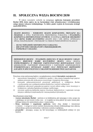 strona 7
II. SPOŁECZNA WIZJA BOCHNI 2030
W trakcie warsztatów wyłoniła się następująca społeczna koncepcja przyszłości
Bochni 2030, która opiera się na harmonijnej wizji urbanistycznej i rewitalizacyjnej
całego miasta i obszaru śródmiejskiego. To dobry punkt wyjścia do kreowania strategii
marki BOCHNIA.
MIASTO BOCHNIA – WZORCOWE MIASTO KOMPAKTOWE, PRZYJAZNE DLA
PIESZEGO, Z ŻYWĄ, WARTOŚCIOWĄ PRZESTRZENIĄ PUBLICZNĄ I WYJĄTKOWĄ
KOMPOZYCJĄ HISTORYCZNEGO CENTRUM, STANOWIĄCĄ ESENCJĘ MIEJSKOŚCI
ORAZ IKONĘ MARKI KULTUROWEJ (MIASTO SOLI I SÓL MISTA), OPIERAJĄCĄ
SWOJĄ TERAŹNIEJSZOŚĆ I PRZYSZŁOŚĆ NA TRZECH PODSTAWOWYCH FILARACH:
- SILNEJ TOŻSAMOŚCI HISTORYCZNEJ I LOKALNEJ,
- KREATYWNOŚCI MIESZKAŃCÓW I PRZEDSIĘBIORCÓW,
- WSPÓŁPRACY I DIALOGU.
ŚRÓDMIEŚCIE BOCHNI - WYJĄTKOWA DZIELNICA W SKALI REGIONU I KRAJU,
BĘDĄCA RDZENIEM MARKI KULTUROWEJ MIASTA (SOLĄ MIASTA),
WSPÓŁTWORZONA W PROCESIE PARTYCYPACYJNEJ REWITALIZACJI PRZEZ
MIESZKAŃCÓW, PARTNERÓW SPOŁECZNYCH I PARTNERÓW GOSPODARCZYCH,
WYKORZYSTUJĄCA ISTNIEJĄCE ZASOBY ORAZ POTENCJAŁY ROZWOJOWE
ZAWARTE W SPECYFICZNYM I UNIKATOWYM DZIEDZICTWIE SALINARNYM.
Powyższa wizja realizowana będzie z uwzględnieniem czterech kierunków rozwojowych:
1) usprawnienie komunikacji w śródmieściu zgodnie z ideą miasta kompaktowego poprzez
nadanie priorytetu dla ruchu pieszo-rowerowego i transportu zbiorowego;
2) kreowanie pełnowartościowych przestrzeni publicznych w śródmieściu Bochni
z zachowaniem oraz wyeksponowaniem dziedzictwa i wartości salinarnych;
3) pobudzenie aktywności gospodarczej poprzez rozwój sektora usług i nowe inwestycje w
śródmieściu z udziałem kapitału prywatnego i publicznego;
4) ożywienie społeczno-kulturalne poprzez inwestycje kulturotwórcze i wspieranie rozwoju
inicjatyw oddolnych (nieformalnych) i instytucjonalnych (formalnych).
Beneficjentami zmian będą:
- wszyscy mieszkańcy Bochni – zarówno ci ze śródmieścia, jak i pracujący w nim, uczący się
i spędzający na tym terenie wolny czas – ze względu na nową jakość tej części miasta jako
dobrego miejsca do zamieszkania, pracy i wypoczynku,
- firmy, instytucje i organizacje społeczne, które chcą działać i inwestować
w mieście – z uwagi na wzrost wartości ekonomicznej obszaru śródmiejskiego oraz odnowę
infrastruktury społeczno-kulturalnej i wdrożenie systemu współpracy,
- przyjezdni – pracujący, uczący się lub korzystający ze śródmiejskich atrakcji (w tym
turyści).
 