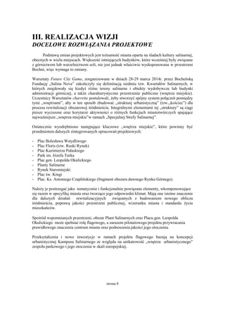 strona 8
III. REALIZACJA WIZJI
DOCELOWE ROZWIĄZANIA PROJEKTOWE
Podstawą zmian projektowych jest tożsamość miasta oparta na śladach kultury salinarnej,
obecnych w wielu miejscach. Większość istniejących budynków, które wcześniej były związane
z górnictwem lub warzelnictwem soli, nie jest jednak właściwie wyeksponowana w przestrzeni
Bochni, więc wymaga to zmiany.
Warsztaty Future City Game, zorganizowane w dniach 28-29 marca 2014r. przez Bocheńską
Fundację „Salina Nova” zakończyły się delimitacją siedmiu tzw. Kwartałów Salinarnych, w
których znajdowały się kiedyś różne tereny salinarne i obiekty wydobywcze lub budynki
administracji górniczej, a także charakterystyczne przestrzenie publiczne (wnętrza miejskie).
Uczestnicy Warsztatów charrette postulowali, żeby stworzyć spójny system połączeń pomiędzy
tymi „wnętrzami”, aby w ten sposób zbudować „strukturę urbanistyczną” (tzw.„kościec”) dla
procesu rewitalizacji obszarowej śródmieścia. Integralnymi elementami tej „struktury” są ciągi
piesze wyciszone oraz korytarze aktywności o różnych funkcjach miastotwórczych spajające
najważniejsze „wnętrza miejskie”w ramach „Specjalnej Strefy Salinarnej”.
Ostatecznie wyodrębniono następujące kluczowe „wnętrza miejskie”, które powinny być
przedmiotem dalszych zintegrowanych opracowań projektowych:
- Plac Bolesława Wstydliwego
- Plac Floris (tzw. Ruski Rynek)
- Plac Kazimierza Pułaskiego
- Park im. Józefa Turka
- Plac gen. Leopolda Okulickiego
- Planty Salinarne
- Rynek Staromiejski
- Plac św. Kingi
- Plac. Ks. Antoniego Czaplińskiego (fragment obszaru dawnego Rynku Górnego).
Należy je postrzegać jako tematycznie i funkcjonalnie powiązane elementy, wkomponowujące
się razem w specyfikę miasta oraz tworzące jego odpowiedni klimat. Mają one istotne znaczenie
dla dalszych działań rewitalizacyjnych związanych z budowaniem nowego oblicza
śródmieścia, poprawą jakości przestrzeni publicznej, wizerunku miasta i standardu życia
mieszkańców.
Spośród wspomnianych przestrzeni, obszar Plant Salinarnych oraz Placu gen. Leopolda
Okulickiego może spełniać rolę flagowego, a zarazem pilotażowego projektu przywracania
prawidłowego znaczenia centrum miasta oraz podnoszenia jakości jego otoczenia.
Przekształcenia i nowe inwestycje w ramach projektu flagowego bazują na koncepcji
urbanistycznej Kampusu Salinarnego ze względu na unikatowość „wnętrza urbanistycznego”
zespołu parkowego i jego otoczenia w skali europejskiej.
 