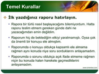 Temel Kurallar İlk yazdığınız raporu hatırlayın.Rapora bir türlü nasıl başlayacağımı bilemiyordum. Hatta raporu teslim etmem gereken günde dahi ne yazacağımdan emin değildim.Raporum hiç de beklediğim etkiyi yaratmamıştı. Oysa çok da önemli bir konuyu ele almıştım.Raporumda o konuyu oldukça kapsamlı ele almama rağmen aynı konuda niye soru sorduklarını anlayamadım.Raporumda o sorunu oldukça açık ifade etmeme rağmen niçin bu konuda halen harekele geçmediklerini anlayamadım.