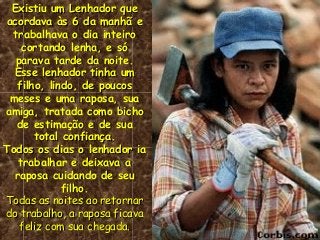 Existiu um Lenhador queExistiu um Lenhador que
acordava às 6 da manhã eacordava às 6 da manhã e
trabalhava o dia inteirotrabalhava o dia inteiro
cortando lenha, e sócortando lenha, e só
parava tarde da noite.parava tarde da noite.
Esse lenhador tinha umEsse lenhador tinha um
filho, lindo, de poucosfilho, lindo, de poucos
meses e uma raposa, suameses e uma raposa, sua
amiga, tratada como bichoamiga, tratada como bicho
de estimação e de suade estimação e de sua
total confiança.total confiança.
Todos os dias o lenhador iaTodos os dias o lenhador ia
trabalhar e deixava atrabalhar e deixava a
raposa cuidando de seuraposa cuidando de seu
filho.filho.
Todas as noites ao retornarTodas as noites ao retornar
do trabalho, a raposa ficavado trabalho, a raposa ficava
feliz com sua chegada.feliz com sua chegada.
 