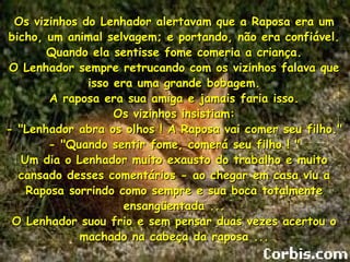 Os vizinhos do Lenhador alertavam que a Raposa era um bicho, um animal selvagem; e portando, não era confiável. Quando ela sentisse fome comeria a criança. O Lenhador sempre retrucando com os vizinhos falava que isso era uma grande bobagem. A raposa era sua amiga e jamais faria isso. Os vizinhos insistiam: - "Lenhador abra os olhos ! A Raposa vai comer seu filho." - "Quando sentir fome, comerá seu filho ! " Um dia o Lenhador muito exausto do trabalho e muito cansado desses comentários - ao chegar em casa viu a Raposa sorrindo como sempre e sua boca totalmente ensangüentada ... O Lenhador suou frio e sem pensar duas vezes acertou o machado na cabeça da raposa ... 
