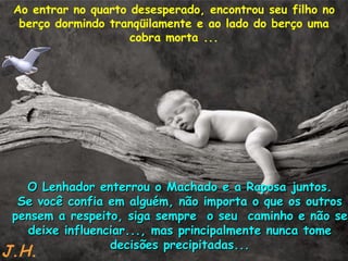 Ao entrar no quarto desesperado, encontrou seu filho no berço dormindo tranqüilamente e ao lado do berço uma cobra morta ... O Lenhador enterrou o Machado e a Raposa juntos. Se você confia em alguém, não importa o que os outros pensem a respeito, siga sempre  o seu  caminho e não se deixe influenciar..., mas principalmente nunca tome decisões precipitadas... J.H. 