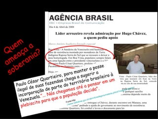 Quem ameaça a soberania? Paulo César Quartieiro, para manter a posse ilegal de suas fazendas chega a sugerir a incorporação de parte do território brasileiro à Venezuela .”... Nós chegamos até a pensar em um plebiscito para que a população decida". Fonte:http ://www.radiobras.gov.br/abrn/brasilagora/materia.phtml?materia=262441 