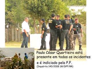 Paulo César Quartieiro está presente em todos os incidentes e é indiciado pela P.F.   (Inquérito 140/2008 SR/DPF/RR) 