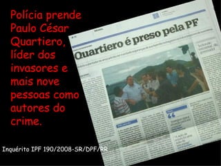 Polícia prende Paulo César Quartiero, líder dos invasores e mais nove pessoas como autores do crime. Inquérito IPF 190/2008-SR/DPF/RR 