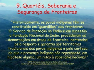 “ Historicamente, os povos indígenas têm se constituído em “guardiões” das fronteiras. O Serviço de Proteção ao Indio e em sucessão a Fundação Nacional do Índio, procederam as demarcações em áreas de fronteira, norteadas pelo respeito e garantia aos territórios tradicionais dos povos indígenas e pela certeza de que a presença indígena não representa, em hipótese alguma, um risco à soberania nacional.” NETO, Carlos de Araújo Moreira.  Índios e Fronteiras   Doutor em antropologia pela Faculdade de Filosofia de Rio Claro/UNESP 9. Quartéis, Soberania e  Segurança de Fronteiras 