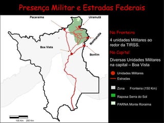 Presença Militar e Estradas Federais Normandia  Na Fronteira 4 unidades Militares ao redor da TIRSS. Na Capital Diversas Unidades Militares na capital – Boa Vista Zona  de  Fronteira (150 Km) Raposa   Serra do Sol PARNA   Monte Roraima Unidades Militares Estradas  Federais 100 Km 200 Km 