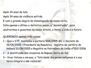 Após 34 anos de luta Após 34 anos de violência sofrida E com a grande alegria da Homologação da nossa terra,  falta apenas o último e definitivo passo, a “desintrusão”, para usufruirmos e gozarmos do nosso direito, a terra, a vida e o futuro.  QUEREMOS apenas três coisas: 1 – Que o STF, mantenha a portaria 534/2005-MJ e Decreto de 15/04/2005 – Presidente da Republica,  registro do cartório de imóveis 12/08/2005 e Registro no Patrimônio da União nº002/2006 2 – A desintrusão dos invasores da Raposa Serra do Sol 3 – Viver felizes e em paz, a “felicidade dos povos indígenas é a sua terra integral e não reduzida”.  