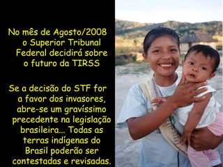 No mês de Agosto/2008 o Superior Tribunal Federal decidirá sobre o futuro da TIRSS Se a decisão do STF for a favor dos invasores, abre-se um gravíssimo precedente na legislação brasileira... Todas as terras indígenas do Brasil poderão ser contestadas e revisadas. 