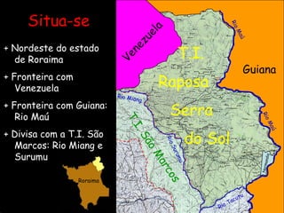 Venezuela Guiana   T.I. Raposa   Serra   do Sol T.I. São Marcos Situa-se + Nordeste do estado de Roraima + Fronteira com Venezuela + Fronteira com Guiana: Rio Maú + Divisa com a T.I. São Marcos: Rio Miang e Surumu Rio Miang Rio Surumu Rio Tacutu Normandia Rio Maú Rio Maú Roraima 
