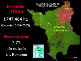7,7% RORAIMA 22.429.898 ha FONTE : INPE IMAGEM DE SATÉLITE DO ESTADO DE RORAIMA Porcentagem: 7,7% do estado de Roraima Extensão TIRSS: 1.747.464 ha (Decreto 15/04/2005) 