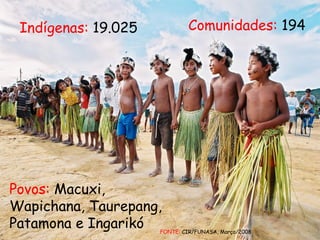 Comunidades:  194 Povos:  Macuxi, Wapichana, Taurepang, Patamona e Ingarikó Indígenas:  19.025 FONTE:  CIR/FUNASA, Março/2008 