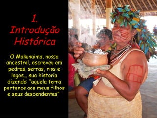 1. Introdução Histórica O Makunaima, nosso ancestral, escreveu em pedras, serras, rios e lagos... sua historia dizendo: “aquela terra pertence aos meus filhos e seus descendentes”   