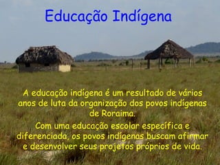 Educação Indígena   A educação indígena é um resultado de vários anos de luta da organização dos povos indígenas de Roraima. Com uma educação escolar específica e diferenciada, os povos indígenas buscam afirmar e desenvolver seus projetos próprios de vida. 